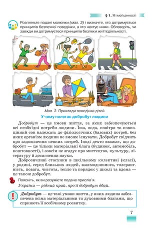 7
§ 1. Я і мої цінності
Добробут — ​
це такі умови життя, у яких людина забез-
печена всіма матеріальними та духовними благами, що
сприяють її всебічному розвитку.
Розгляньте подані малюнки (мал. 3) і визначте, хто дотримується
принципів безпечної поведінки, а хто нехтує ними. Обговоріть, чи
завжди ви дотримуєтеся принципів безпеки життєдіяльності.
У чому полягає добробут людини
Добробут — це умови життя, за яких забезпечуються
всі необхідні потреби людини. Їжа, вода, повітря та повно-
цінний сон належать до фізіологічних (базових) потреб, без
яких організм людини не зможе існувати. Добробут свідчить
про задоволення певних потреб. Іноді дехто вважає, що до-
бробут — це тільки матеріальні блага (будинок, автомобіль,
коштовності), і зовсім не згадує про мистецтво, культуру, лі-
тературу й досягнення науки.
Доброзичливі стосунки в шкільному колективі (класі),
у родині, серед близьких людей, взаємодопомога, толерант-
ність, повага, чистота, тепло та порядок у школі та вдома —
це також добробут.
Поясніть, як ви розумієте подане прислів’я.
Україна — ​
рідний край, про її добробут дбай.
Мал. 3. Приклади поведінки дітей
 