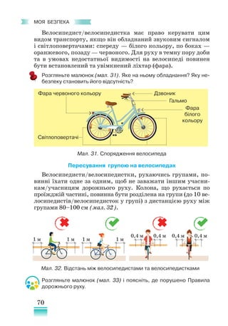 70
﻿
моя безпека
Велосипедист/велосипедистка має право керувати цим
видом транспорту, якщо він обладнаний звуковим сигналом
і світлоповертачами: спереду — білого кольору, по боках —
оранжевого, позаду — червоного. Для руху в темну пору доби
та в умовах недостатньої видимості на велосипеді повинен
бути встановлений та увімкнений ліхтар (фара).
Розгляньте малюнок (мал. 31). Яке на ньому обладнання? Яку не-
безпеку становить його відсутність?
Дзвоник
Гальмо
Фара
білого
кольору
Фара червоного кольору
Світлоповертачі
Пересування групою на велосипедах
Велосипедисти/велосипедистки, рухаючись групами, по-
винні їхати одне за одним, щоб не заважати іншим учасни-
кам/учасницям дорожнього руху. Колона, що рухається по
проїжджій частині, повинна бути розділена на групи (до 10 ве-
лосипедистів/велосипедисток у групі) з дистанцією руху між
групами 80–100 см (мал. 32).
Розгляньте малюнок (мал. 33) і поясніть, де порушено Правила
дорожнього руху.
Мал. 31. Спорядження велосипеда
1 м 1 м 1 м 1 м
0,4 м 0,4 м
0,4 м 0,4 м
Мал. 32. Відстань між велосипедистами та велосипедистками
 