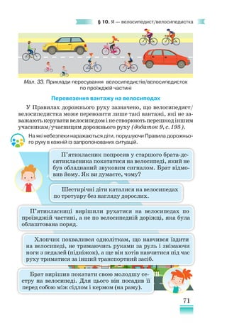 71
§ 10. Я — велосипедист/велосипедистка
Перевезення вантажу на велосипедах
У Правилах дорожнього руху зазначено, що велосипедист/
велосипедистка може перевозити лише такі вантажі, які не за-
важаютькерувативелосипедомінестворюютьперешкодіншим
учасникам/учасницям дорожнього руху (додаток 9, с. 195).
На які небезпеки наражаються діти, порушуючи Правила дорожньо-
го руху в кожній із запропонованих ситуацій.
П’ятикласник попросив у старшого брата-де-
сятикласника покататися на велосипеді, який не
був обладнаний звуковим сигналом. Брат відмо-
вив йому. Як ви думаєте, чому?
Шестирічні діти каталися на велосипедах
по тротуару без нагляду дорослих.
Брат вирішив покатати свою молодшу се­
с­
тру на велосипеді. Для цього він посадив її
перед собою між сідлом і кермом (на раму).
Хлопчик похвалився одноліткам, що навчився їздити
на велосипеді, не тримаючись руками за руль і знімаючи
ноги з педалей (підніжок), а ще він хотів навчитися під час
руху триматися за інший транспортний засіб.
П’ятикласниці вирішили рухатися на велосипедах по
проїжджій частині, а не по велосипедній доріжці, яка була
облаштована поряд.
Мал. 33. Приклади пересування велосипедистів/велосипедисток
по проїжджій частині
 