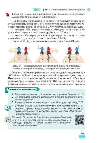 73
§ 10. Я — велосипедист/велосипедистка
Відпрацюйте вміння подавати попереджувальні сигнали. Для цьо-
го скористайтеся поданою інформацією.
Під час руху по проїжджій частині, перед зупинкою, пере-
строюванням, поворотом або розворотом велосипедист або ве-
лосипедистка повинні подавати попереджувальні сигнали:
• поворот або перестроювання ліворуч: витягнута ліва
рука або зігнута в лікті права рука (мал. 34, а);
• поворот або перестроювання праворуч: витягнута права
рука або зігнута в лікті ліва рука (мал. 34, б);
• зупинка: піднята догори будь-яка рука (мал. 34, в).
Мал. 34. Попереджувальні сигнали під час руху по проїжджій
частині: поворот ліворуч (а); поворот праворуч (б); стоп (в)
Сигнал лівого повороту також рекомендують подавати при
об’їзді автомобіля, що припаркований із правого краю смуги.
Подавати сигнал рукою треба завчасно й припиняти безпосе-
редньо перед виконанням маневру. Під час їзди в групі знаки
першим подає ведучий, а члени групи їх негайно повторюють.
1. Які елементи конструкції велосипеда сприяють безпеці руху?
2. Які вам відомі Правила дорожнього руху для велосипедистів/
велосипедисток?
3. Яку допомогу ви можете надати потерпілому/потерпілій у ДТП?
4. Знайдіть інформацію в місцевих ЗМІ про безпеку вашого на-
селеного пункту. Запропонуйте дорослим допомогти вам зі-
брати інформацію та розробіть проєкт на тему «Мій безпеч-
ний населений пункт».
Разом із батьками та близькими людьми обговоріть
вивчене на уроці. Перегляньте інформацію, подану на
QR-коді, і розробіть проєкт на тему «Я — велосипе-
дист/велосипедистка».
Запитання та завдання
а б в
 