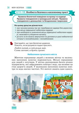 74
﻿
моя безпека
§ 11–12. Особиста безпека в населеному пункті
Правила безпечної поведінки на вулиці та надворі.
Правила поводження в громадських місцях. Правила
поводження з домашніми та бездомними тваринами
На цьому уроці ви дізнаєтеся:
•
• про чинники ризику під час перебування надворі без дорослих;
•
• про місця підвищеної небезпеки надворі;
•
• про необхідність уникнення місць підвищеної небезпеки надво­
рі, можливого утворення натовпу;
•
• до кого та як можна звернутися по допомогу в разі небезпечної
ситуації з незнайомцями / незнайомками.
Пригадайте, що таке безпечне щодення.
Поясніть, як ви розумієте подані прислів’я.
Людей питай, а свій розум май.
Слова ласкаві, а думки лукаві.
Небезпеки сучасного міста
Життєве середовище людей у великих містах та малень-
ких населених пунктах відрізняється. Міське середовище
для людей є штучним. У містах розташовано багато різних
підприємств, які забруднюють повітря і воду, що впливає на
стан здоров’я людей. У ма­­
леньких населених пунктах пові-
тря та вода значно чистіші. Усі жителі знають одне одного,
 