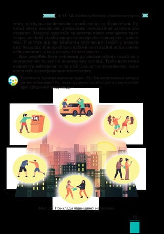 75
§ 11–12. Особиста безпека в населеному пункті
тому про будь-яке негативне явище відразу дізнаються. Су-
часні міста наповнені джерелами потенційної загрози для
людини. Загрозу здоров’ю та життю може становити тран-
спорт, вечірні відвідування кінотеат­
рів, концертів і диско-
тек. У містах під час великого скупчення людей у невели-
ких будівлях природні катаклізми та стихійні лиха значно
небезпечніші, ніж у сільській місцевості.
Але потрібно бути готовими до надзвичайних подій як у
великому місті, так і в маленькому селищі. Треба навчитися
визначати небезпечні зони в місцях, де ви проживаєте, захи-
щати себе в екстремальних ситуаціях.
Розгляньте сюжетні малюнки (мал. 35). Які екстремальні ситуації
на них зображено? Як, на вашу думку, потрібно діяти в таких ситуа-
ціях? Обґрунтуйте відповідь.
Мал. 35. Приклади підвищеної небезпеки
 