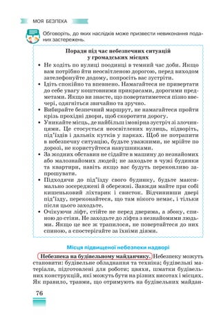 76
﻿
моя безпека
Обговоріть, до яких наслідків може призвести невиконання пода-
них застережень.
Місця підвищеної небезпеки надворі
Небезпека на будівельному майданчику. Небезпеку можуть
становити: будівельне обладнання та техніка; будівельні ма-
теріали, підготовлені для роботи; цвяхи, шматки будівель-
них конструкцій, які можуть бути на різних висотах і місцях.
Як правило, травми, що отримують на будівельних майдан-
Поради під час небезпечних ситуацій
у громадських місцях
• Не ходіть по вулиці поодинці в темний час доби. Якщо
вам потрібно йти неосвітленою дорогою, перед виходом
зателефонуйте додому, попросіть вас зустріти.
• Ідіть спокійно та впевнено. Намагайтеся не привертати
до себе увагу коштовними прикрасами, дорогими пред-
метами. Якщо ви знаєте, що повертатиметеся пізно вве-
чері, одягніться звичайно та зручно.
• Вибирайте безпечний маршрут, не намагайтеся пройти
крізь прохідні двори, щоб скоротити дорогу.
• Уникайте місць, де найбільш імовірна зустріч зі злочин-
цями. Це стосується неосвітлених вулиць, підворіть,
під’їздів і дальніх кутків у парках. Щоб не потрапити
в небезпечну ситуацію, будьте уважними, не мрійте по
дорозі, не користуйтеся навушниками.
• За жодних обставин не сідайте в машину до незнайомих
або малознайомих людей; не заходьте в чужі будинки
та квартири, навіть якщо вас будуть переконливо за-
прошувати.
• Підходячи до під’їзду свого будинку, будьте макси-
мально зосереджені й обережні. Завжди майте при собі
кишеньковий ліхтарик і свисток. Відчинивши двері
під’їзду, переконайтеся, що там нікого немає, і тільки
після цього заходьте.
• Очікуючи ліфт, стійте не перед дверима, а збоку, спи-
ною до стіни. Не заходьте до ліфта з незнайомими людь-
ми. Якщо це все ж трапилося, не повертайтеся до них
спиною, а спостерігайте за їхніми діями.
 