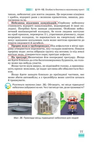 77
§ 11–12. Особиста безпека в населеному пункті
чиках, небезпечні для життя людини. Це переломи кінцівок
і хребта, відкриті рани з великою кровотечею, вивихи, роз-
тягнення та ін.
Небезпека підземних комунікацій. Серйозну небезпеку
становлять відкриті каналізаційні, водопровідні й інші ко-
лодязі. Потрібно бути завжди уважними. Особливо небез-
печний напівзакритий колодязь, бо коли людина наступає
на край кришки, перевертає її і, утративши рівновагу, падає
всередину колодязя, то наражається на смертельну небез-
пеку: вдихання шкідливих газів може миттєво призвести до
втрати свідомості й загибелі.
Прорив води в трубопроводах. Під асфальтом в місці про-
риву утворюється порожнеча, яку складно помітити. Ознаки
прориву води: легка вібрація ґрунту під ногами; із-під землі
витікає вода, утворюється пара; просідає асфальт.
На тротуарі. Безпечніше йти посередині тротуару. Якщо
ви йдете близько до стін багатоповерхових будинків, на голо-
ву може що-небудь упасти.
Якщо чуєте шум зверху, не піднімайте голову, а пришвид-
шіть кроки: можливо, це падає цеглина або обвалюється бал-
кон.
Якщо йдете занадто близько до проїжджої частини, вас
може збити автомобіль; а з тролейбуса може злетіти штанга
й травмувати.
Розгляньте малюнки (мал. 36). Обговоріть, які місця підвищеної
небезпеки зображені на них. Чи є такі місця там, де ви проживаєте?
Мал. 36. Приклади місць підвищеної небезпеки для людей
 