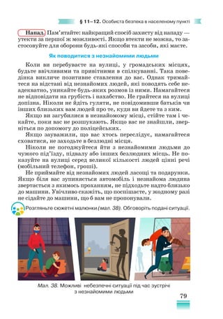 79
§ 11–12. Особиста безпека в населеному пункті
Напад. Пам’ятайте: найкращий спосіб захисту від нападу —
утекти за першої ж можливості. Якщо втекти не можна, то за-
стосовуйте для оборони будь-які способи та засоби, які маєте.
Як поводитися з незнайомими людьми
Коли ви перебуваєте на вулиці, у громадських місцях,
будьте ввічливими та привітними в спілкуванні. Така пове-
дінка викличе позитивне ставлення до вас. Однак тримай-
теся на відстані від незнайомих людей, які поводять себе не-
адекватно, уникайте будь-яких розмов із ними. Намагайтеся
не відповідати на грубість і нахабство. Не грайтеся на вулиці
допізна. Ніколи не йдіть гуляти, не повідомивши батьків чи
інших близьких вам людей про те, куди ви йдете та з ким.
Якщо ви загубилися в незнайомому місці, стійте там і че-
кайте, поки вас не розшукають. Якщо вас не знайшли, звер-
ніться по допомогу до поліцейських.
Якщо зауважили, що вас хтось переслідує, намагайтеся
сховатися, не заходьте в безлюдні місця.
Ніколи не погоджуйтеся йти з незнайомими людьми до
чужого під’їзду, підвалу або інших безлюдних місць. Не по-
казуйте на вулиці серед великої кількості людей цінні речі
(мобільний телефон, гроші).
Не приймайте від незнайомих людей ласощі та подарунки.
Якщо біля вас зупиняється автомобіль і незнайома людина
звертається з якимось проханням, не підходьте надто близько
до машини. Увічливо скажіть, що поспішаєте, у жодному разі
не сідайте до машини, що б вам не пропонували.
Розгляньте сюжетні малюнки (мал. 38). Обговоріть подані ситуації.
Мал. 38. Можливі небезпечні ситуації під час зустрічі
з незнайомими людьми
 