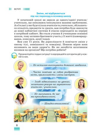 8
﻿
Вступ
Зміни, які відбуваються
під час переходу в основну школу
У початковій школі ви звикли до одного/однієї вчителя/
учи­
тельки, що опікувався/опікувалася вашими проблемами.
А в 5 кла­
сі у вас буде кілька вчителів та учительок, збільшить-
ся кількість предметів та уроків, вам потрібно буде звикнути
до нової кабінетної системи й вчасно переходити на перерві
в потрібний кабінет. Ви стали учнями й ученицями основної
школи, тому активно братимете участь у її житті (самовряду-
вання, конкурси, акції тощо).
Вам уже 11 років. Ви дорослішаєте й помічаєте зміни у
своєму тілі, зовнішності та поведінці. Певною мірою вони
впливають на ваше здоров’я. Як же запобігти негативним
впливам на організм? Що потрібно робити?
Проаналізуйте подані ситуації та відпрацюйте алгоритм дій у кож-
ній із них.
— Іноді відволікаюся на уроках,
негативно реагую на за­
уваження
вчителів / учительок.
— Не висипаюся, бо час-
то прокидаюся вночі.
— Не встигаю виконувати домашні завдання.
—Часто помічаю за собою роздратова-
ність, примхливість і зміни настрою.
— Швидко втомлююся!
 