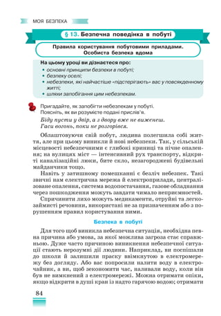 84
﻿
моя безпека
§ 13. Безпечна поведінка в побуті
Правила користування побутовими приладами.
Особиста безпека вдома
На цьому уроці ви дізнаєтеся про:
•
• основні принципи безпеки в побуті;
•
• безпеку оселі;
•
• небезпеки, які найчастіше «підстерігають» вас у повсякденному
житті;
•
• шляхи запобігання цим небезпекам.
Пригадайте, як запобігти небезпекам у побуті.
Поясніть, як ви розумієте подані прислів’я.
Біду пусти у двір, а з двору вже не виженеш.
Гаси вогонь, поки не розгорівся.
Облаштовуючи свій побут, людина полегшила собі жит-
тя, але при цьому виникли й нові небезпеки. Так, у сільській
місцевості небезпечними є глибокі криниці та пічне опален-
ня; на вулицях міст — інтенсивний рух транспорту, відкри-
ті каналізаційні люки, бите скло, незагороджені будівельні
майданчики тощо.
Навіть у затишному помешканні є безліч небезпек. Такі
звичні нам електрична мережа й електроприлади, централі-
зоване опалення, система водопостачання, газове обладнання
через пошкодження можуть завдати чимало неприємностей.
Спричинити лихо можуть медикаменти, отруйні та легко-
займисті речовини, використані не за призначенням або з по-
рушенням правил користування ними.
Безпека в побуті
Для того щоб виникла небезпечна ситуація, необхідна пев-
на причина або умова, за якої можлива загроза стає справж-
ньою. Дуже часто причиною виникнення небезпечної ситуа-
ції стають нерозумні дії людини. Наприклад, ви поспішали
до школи й залишили праску ввімкнутою в електромере-
жу без догляду. Або вас попросили налити воду в електро-
чайник, а ви, щоб зекономити час, наливали воду, коли він
був не вим­
кнений з електромережі. Можна отримати опіки,
якщо відкрити в душі кран із надто гарячою водою; отримати
 