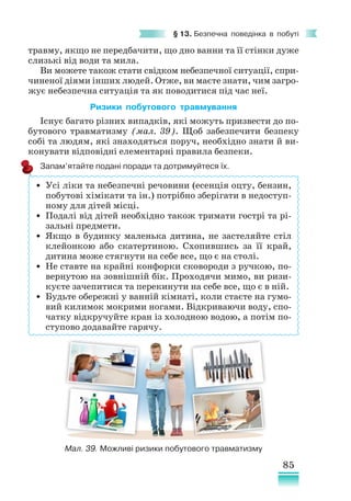 85
§ 13. Безпечна поведінка в побуті
травму, якщо не передбачити, що дно ванни та її стінки дуже
слизькі від води та мила.
Ви можете також стати свідком небезпечної ситуації, спри­
чиненої діями інших людей. Отже, ви маєте знати, чим загро-
жує небезпечна ситуація та як поводитися під час неї.
Ризики побутового травмування
Існує багато різних випадків, які можуть призвести до по-
бутового травматизму (мал. 39). Щоб забезпечити безпеку
собі та людям, які знаходяться поруч, необхідно знати й ви-
конувати відповідні елементарні правила безпеки.
Запам’ятайте подані поради та дотримуйтеся їх.
Мал. 39. Можливі ризики побутового травматизму
• Усі ліки та небезпечні речовини (есенція оцту, бензин,
побутові хімікати та ін.) потрібно зберігати в недоступ-
ному для дітей місці.
• Подалі від дітей необхідно також тримати гострі та рі-
зальні предмети.
• Якщо в будинку маленька дитина, не застеляйте стіл
клейонкою або скатертиною. Схопившись за її край,
дитина може стягнути на себе все, що є на столі.
• Не ставте на крайні конфорки сковороди з ручкою, по-
вернутою на зовнішній бік. Проходячи мимо, ви ризи-
куєте зачепитися та перекинути на себе все, що є в ній.
• Будьте обережні у ванній кімнаті, коли стаєте на гумо-
вий килимок мокрими ногами. Відкриваючи воду, спо-
чатку відкручуйте кран із холодною водою, а потім по-
ступово додавайте гарячу.
 