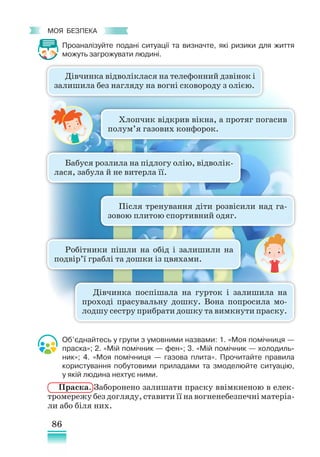 86
﻿
моя безпека
Проаналізуйте подані ситуації та визначте, які ризики для життя
можуть загрожувати людині.
Об’єднайтесь у групи з умовними назвами: 1. «Моя помічниця —
праска»; 2. «Мій помічник — фен»; 3. «Мій помічник — холодиль-
ник»; 4. «Моя помічниця — газова плита». Прочитайте правила
користування побутовими приладами та змоделюйте ситуацію,
у якій людина нехтує ними.
Праска. Заборонено залишати праску ввімкненою в елек-
тромережу без догляду, ставити її на вогненебезпечні матеріа­
ли або біля них.
Дівчинка відволіклася на телефонний дзвінок і
залишила без нагляду на вогні сковороду з олією.
Хлопчик відкрив вікна, а протяг погасив
полум’я газових конфорок.
Бабуся розлила на підлогу олію, відволік­
лася, забула й не витерла її.
Після тренування діти розвісили над га-
зовою плитою спортивний одяг.
Робітники пішли на обід і залишили на
подвір’ї граблі та дошки із цвяхами.
Дівчинка поспішала на гурток і залишила на
проході прасувальну дошку. Вона попросила мо-
лодшу сестру прибрати дошку та вимкнути праску.
 