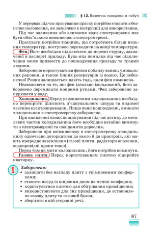 87
§ 13. Безпечна поведінка в побуті
У перервах під час прасування праску потрібно ставити в без-
печне положення, як зазначено в інструкції для використання.
Під час заливання або зливання води електропраска має
бути обов’язково вимкненою з електромережі.
Прасувати потрібно тканини, що потребують більш низь-
ких температур, поступово переходячи на вищі температури.
Фен. Його необхідно підключати до мережі струму, зазна-
ченої в паспорті приладу. Будь-яка помилка під час підклю-
чення може призвести до пошкодження приладу та травми
людини.
Заборонено користуватися феном поблизу ванни, умиваль-
них раковин, а також інших резервуарів із водою. Це небез-
печно! Ризик залишається навіть тоді, коли фен вимкнено.
Незважаючи на те, що фен ідеально ізольований, його за-
боронено перемикати мокрими руками. Фен заборонено за-
нурювати у воду.
Холодильник. Перед увімкненням холодильника необхід-
но перевірити цілісність з’єднувального шнура та видимої
частини електропроводки. Якщо вони пошкоджені, вмикати
холодильник в електромережу заборонено.
При виявленні ознак пощипування під час дотику до мета-
левих частин холодильника його необхідно негайно вимкну-
ти з електромережі та повідомити дорослих.
Заборонено при ввімкненому в електромережу холодиль-
нику одночасно доторкатися до нього й до пристроїв, які ма-
ють природне заземлення (газові плити, радіатори опалення,
водопровідні крани тощо).
Перед тим як мити холодильник, його потрібно вимкнути.
Газова плита. Перед користуванням плитою відкрийте
кватирку.
Заборонено:
• залишати без нагляду плиту з увімкненими конфор-
ками;
• ставити посуд із широким дном на менші конфорки;
• користуватися плитою для обігрівання приміщення;
• використовувати для сну приміщення, де встановле-
но газову плиту та газовий балон;
• зберігати в ній сторонні речі.
 
