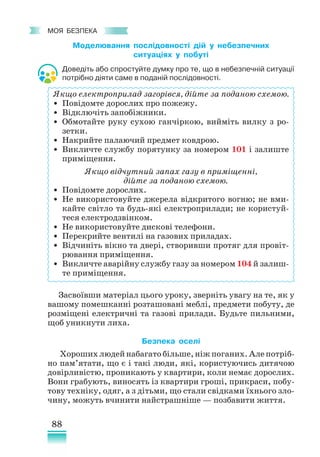 88
﻿
моя безпека
Моделювання послідовності дій у небезпечних
ситуаціях у побуті
Доведіть або спростуйте думку про те, що в небезпечній ситуації
потрібно діяти саме в поданій послідовності.
Якщо електроприлад загорівся, дійте за поданою схемою.
• Повідомте дорослих про пожежу.
• Відключіть запобіжники.
• Обмотайте руку сухою ганчіркою, вийміть вилку з ро­
зетки.
• Накрийте палаючий предмет ковдрою.
• Викличте службу порятунку за номером 101 і залиште
приміщення.
Якщо відчутний запах газу в приміщенні,
дійте за поданою схемою.
• Повідомте дорослих.
• Не використовуйте джерела відкритого вогню; не вми-
кайте світло та будь-які електроприлади; не користуй-
теся електродзвінком.
• Не використовуйте дискові телефони.
• Перекрийте вентилі на газових приладах.
• Відчиніть вікно та двері, створивши протяг для провіт­
рювання приміщення.
• Викличте аварійну службу газу за номером 104 й залиш­
те приміщення.
Засвоївши матеріал цього уроку, зверніть увагу на те, як у
вашому помешканні розташовані меблі, предмети побуту, де
розміщені електричні та газові прилади. Будьте пильними,
щоб уникнути лиха.
Безпека оселі
Хороших людей набагато більше, ніж поганих. Але потріб-
но пам’ятати, що є і такі люди, які, користуючись дитячою
довірливістю, проникають у квартири, коли немає дорослих.
Вони грабують, виносять із квартири гроші, прикраси, побу-
тову техніку, одяг, а з дітьми, що стали свідками їхнього зло-
чину, можуть вчинити найстрашніше — позбавити життя.
 