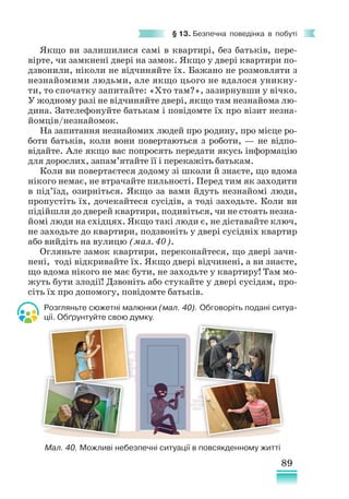 89
§ 13. Безпечна поведінка в побуті
Якщо ви залишилися самі в квартирі, без батьків, пере-
вірте, чи замкнені двері на замок. Якщо у двері квартири по-
дзвонили, ніколи не відчиняйте їх. Бажано не розмовляти з
незнайомими людьми, але якщо цього не вдалося уникну-
ти, то спочатку запитайте: «Хто там?», зазирнувши у вічко.
У жодному разі не відчиняйте двері, якщо там незнайома лю-
дина. Зателефонуйте батькам і повідомте їх про візит незна-
йомців/незнайомок.
На запитання незнайомих людей про родину, про місце ро-
боти батьків, коли вони повертаються з роботи, — не відпо-
відайте. Але якщо вас попросять передати якусь інформацію
для дорослих, запам’ятайте її і перекажіть батькам.
Коли ви повертаєтеся додому зі школи й знаєте, що вдома
нікого немає, не втрачайте пильності. Перед тим як заходити
в під’їзд, озирніться. Якщо за вами йдуть незнайомі люди,
пропустіть їх, дочекайтеся сусідів, а тоді заходьте. Коли ви
підійшли до дверей квартири, подивіться, чи не стоять незна-
йомі люди на східцях. Якщо такі люди є, не діставайте ключ,
не заходьте до квартири, подзвоніть у двері сусідніх квартир
або вийдіть на вулицю (мал. 40).
Огляньте замок квартири, переконайтеся, що двері зачи-
нені, тоді відкривайте їх. Якщо двері відчинені, а ви знаєте,
що вдома нікого не має бути, не заходьте у квартиру! Там мо-
жуть бути злодії! Дзвоніть або стукайте у двері сусідам, про-
сіть їх про допомогу, повідомте батьків.
Розгляньте сюжетні малюнки (мал. 40). Обговоріть подані ситуа-
ції. Обґрунтуйте свою думку.
Мал. 40. Можливі небезпечні ситуації в повсякденному житті
 