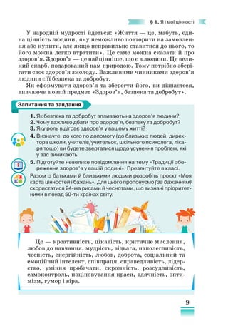 9
§ 1. Я і мої цінності
1. Як безпека та добробут впливають на здоров’я людини?
2. Чому важливо дбати про здоров’я, безпеку та добробут?
3. Яку роль відіграє здоров’я у вашому житті?
4. Визначте, до кого по допомогу (до близьких людей, дирек-
тора школи, учителів/учительок, шкільного психолога, ліка-
ря тощо) ви будете звертатися щодо усунення проблем, які
у вас виникають.
5. Підготуйте невелике повідомлення на тему «Традиції збе-
реження здоров’я у вашій родині». Презентуйте в класі.
Разом із батьками й близькими людьми розробіть проєкт «Моя
карта цінностей і бажань». Для цього пропонуємо (за бажанням)
скористатися 24-ма рисами й чеснотами, що визнані пріоритет-
ними в понад 50-ти країнах світу.
Запитання та завдання
У народній мудрості йдеться: «Життя — це, мабуть, єди-
на цінність людини, яку неможливо повторити на замовлен-
ня або купити, але якщо неправильно ставитися до нього, то
його можна легко втратити». Це саме можна сказати й про
здоров’я. Здоров’я — це найцінніше, що є в людини. Це вели-
кий скарб, подарований нам природою. Тому потрібно збері-
гати своє здоров’я змолоду. Важливими чинниками здоров’я
людини є її безпека та добробут.
Як сформувати здоров’я та зберегти його, ви дізнаєтеся,
вивчаючи новий предмет «Здоров’я, безпека та добробут».
Це — креативність, цікавість, критичне мислення,
любов до навчання, мудрість, відвага, наполегливість,
чесність, енергійність, любов, доброта, соціальний та
емоційний інтелект, співпраця, справедливість, лідер-
ство, уміння пробачати, скромність, розсудливість,
самоконтроль, поціновування краси, вдячність, опти-
мізм, гумор і віра.
 