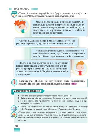 90
﻿
моя безпека
Обговоріть подані ситуації. Як далі будуть розвиватися події в кож-
ній із них? Проаналізуйте помилки, які допустили діти.
1.	Назвіть основні ризики побутового травмування.
2. Які ви знаєте відомі принципи безпеки в повсякденному житті?
3. Як ви розумієте прислів’я: «З вогнем не жартуй, воді не вір,
з вітром не дружи»?
4. Разом із батьками та близькими людьми створіть листівку
«Я обираю здоровий спосіб життя». Презентуйте її в класі.
Обговоріть із дорослими інформацію, про яку ви сьогодні дізна-
лися на уроці. Складіть план, за яким ви будете діяти, щоб запо-
бігати небезпекам у побуті і виконайте проєкт «Моя безпечна
оселя».
Запитання та завдання
Пам’ятайте! Ніколи не відчиняйте двері незнайомим
людям. На всі їхні пропозиції відповідайте: «НІ!»
Олена після школи прийшла додому, пі-
дійшла до дверей квартири та відкрила їх,
коли раптом почула голос незнайомця, що
спускався з верхнього поверху: «Можна
тебе про щось запитати?»
Сергій відчинив двері незнайомцям, бо ті сва-
рилися і кричали, що він нібито заливає сусідів.
Володя після тренування в спортивній
школі повертався додому, підійшов до две-
рей квартири й побачив, що вони відчинені,
замок пошкоджений. Тоді він швидко забіг
у квартиру.
Тетяна відчинила двері незнайомим лю-
дям, бо ті сказали, що її батько потрапив в
аварію і йому терміново потрібна допомога.
 