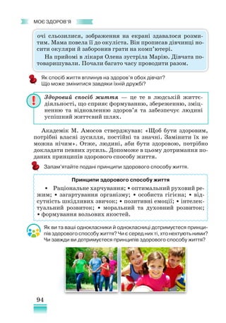 94
﻿
моє здоров’я
Як спосіб життя вплинув на здоров’я обох дівчат?
Що може змінитися завдяки їхній дружбі?
Академік М. Амосов стверджував: «Щоб бути здоровим,
потрібні власні зусилля, постійні та значні. Замінити їх не
можна нічим». Отже, людині, аби бути здоровою, потрібно
докладати певних зусиль. Допоможе в цьому дотримання по-
даних принципів здорового способу життя.
Запам’ятайте подані принципи здорового способу життя.
Як ви та ваші однокласники й однокласниці дотримуєтеся принци-
пів здорового способу життя? Чи є серед них ті, хто нехтують ними?
Чи завжди ви дотримуєтеся принципів здорового способу життя?
Здоровий спосіб життя — це те в людській життє­
діяльності, що сприяє формуванню, збереженню, зміц-
ненню та відновленню здоров’я та забезпечує людині
успішний життєвий шлях.
Принципи здорового способу життя
• Раціональне харчування; • оптимальний руховий ре-
жим; • загартування організму; • особиста гігієна; • від-
сутність шкідливих звичок; • позитивні емоції; • інтелек-
туальний розвиток; • моральний та духовний розвиток;
• формування вольових якостей.
очі сльозилися, зображення на екрані здавалося розми-
тим. Мама повела її до окуліста. Він прописав дівчинці но-
сити окуляри й заборонив грати на комп’ютері.
На прийомі в лікаря Олена зустріла Марію. Дівчата по-
товаришували. Почали багато часу проводити разом.
 