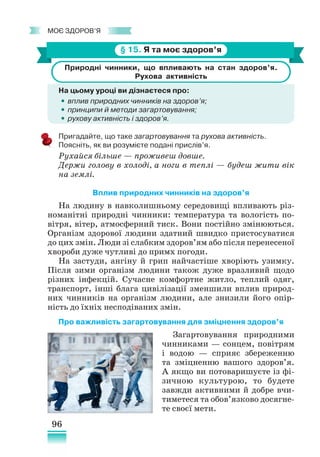 96
﻿
моє здоров’я
§ 15. Я та моє здоров’я
Природні чинники, що впливають на стан здоров’я.
Рухова активність
На цьому уроці ви дізнаєтеся про:
•
• вплив природних чинників на здоров’я;
•
• принципи й методи загартовування;
•
• рухову активність і здоров’я.
Пригадайте, що таке загартовування та рухова активність.
Поясніть, як ви розумієте подані прислів’я.
Рухайся більше — проживеш довше.
Держи голову в холоді, а ноги в теплі — будеш жити вік
на землі.
Вплив природних чинників на здоров’я
На людину в навколишньому середовищі впливають різ-
номанітні природні чинники: температура та вологість по-
вітря, вітер, атмосферний тиск. Вони постійно змінюються.
Організм здорової людини здатний швидко пристосуватися
до цих змін. Люди зі слабким здоров’ям або після перенесеної
хвороби дуже чутливі до примх погоди.
На застуди, ангіну й грип найчастіше хворіють узимку.
Після зими організм людини також дуже вразливий щодо
різних інфекцій. Сучасне комфортне житло, теплий одяг,
транспорт, інші блага цивілізації зменшили вплив природ-
них чинників на організм людини, але знизили його опір-
ність до їхніх несподіваних змін.
Про важливість загартовування для зміцнення здоров’я
Загартовування природними
чинниками — сонцем, повітрям
і водою — сприяє збереженню
та зміцненню вашого здоров’я.
А якщо ви потоваришуєте із фі-
зичною культурою, то будете
завжди активними й добре вчи-
тиметеся та обов’язково досягне-
те своєї мети.
 
