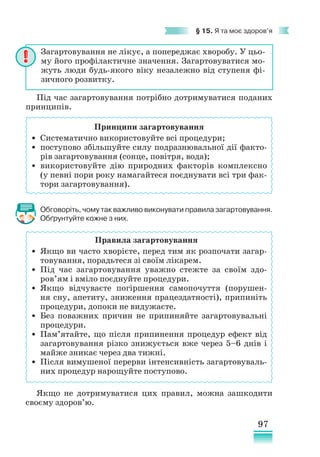 97
§ 15. Я та моє здоров’я
Під час загартовування потрібно дотримуватися поданих
принципів.
Принципи загартовування
• Систематично використовуйте всі процедури;
• поступово збільшуйте силу подразнювальної дії факто-
рів загартовування (сонце, повітря, вода);
• використовуйте дію природних факторів комплексно
(у певні пори року намагайтеся поєднувати всі три фак-
тори загартовування).
Обговоріть, чому так важливо виконувати правила загартовування.
Обґрунтуйте кожне з них.
Правила загартовування
• Якщо ви часто хворієте, перед тим як розпочати загар-
товування, порадьтеся зі своїм лікарем.
• Під час загартовування уважно стежте за своїм здо­
ров’ям і вміло поєднуйте процедури.
• Якщо відчуваєте погіршення самопочуття (порушен-
ня сну, апетиту, зниження працездатності), припиніть
процедури, допоки не видужаєте.
• Без поважних причин не припиняйте загартовувальні
процедури.
• Пам’ятайте, що після припинення процедур ефект від
загартовування різко знижується вже через 5–6 днів і
майже зникає через два тижні.
• Після вимушеної перерви інтенсивність загартовуваль-
них процедур нарощуйте поступово.
Якщо не дотримуватися цих правил, можна зашкодити
своєму здоров’ю.
Загартовування не лікує, а попереджає хворобу. У цьо-
му його профілактичне значення. Загартовуватися мо-
жуть люди будь-якого віку незалежно від ступеня фі-
зичного розвитку.
 