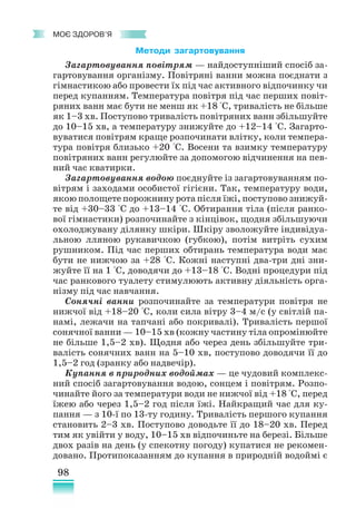 98
﻿
моє здоров’я
Методи загартовування
Загартовування повітрям — найдоступніший спосіб за-
гартовування організму. Повітряні ванни можна поєднати з
гімнастикою або провести їх під час активного відпочинку чи
перед купанням. Температура повітря під час перших повіт­
ряних ванн має бути не менш як +18 °С, тривалість не більше
як 1–3 хв. Поступово тривалість повітряних ванн збільшуйте
до 10–15 хв, а температуру знижуйте до +12–14 °С. Загарто-
вуватися повітрям краще розпочинати влітку, коли темпера-
тура повітря близько +20 °С. Восени та взимку температуру
повітряних ванн регулюйте за допомогою відчинення на пев-
ний час кватирки.
Загартовування водою поєднуйте із загартовуванням по-
вітрям і заходами особистої гігієни. Так, температуру води,
якою полощете порожнину рота після їжі, поступово знижуй-
те від +30–33 °С до +13–14 °С. Обтирання тіла (після ранко-
вої гімнастики) розпочинайте з кінцівок, щодня збільшуючи
охолоджувану ділянку шкіри. Шкіру зволожуйте індивідуа­
льною лляною рукавичкою (губкою), потім витріть сухим
рушником. Під час перших обтирань температура води має
бути не нижчою за +28 °С. Кожні наступні два-три дні зни-
жуйте її на 1 °С, доводячи до +13–18 °С. Водні процедури під
час ранкового туалету стимулюють активну діяльність орга-
нізму під час навчання.
Сонячні ванни розпочинайте за температури повітря не
нижчої від +18–20 °С, коли сила вітру 3–4 м/с (у світлій па-
намі, лежачи на тапчані або покривалі). Тривалість першої
сонячної ванни — 10–15 хв (кожну частину тіла опромінюйте
не більше 1,5–2 хв). Щодня або через день збільшуйте три-
валість сонячних ванн на 5–10 хв, поступово доводячи її до
1,5–2 год (зранку або надвечір).
Купання в природних водоймах — це чудовий комплекс­
ний спосіб загартовування водою, сонцем і повітрям. Розпо-
чинайте його за температури води не нижчої від +18 °С, перед
їжею або через 1,5–2 год після їжі. Найкращий час для ку-
пання — з 10-ї по 13-ту годину. Тривалість першого купання
становить 2–3 хв. Поступово доводьте її до 18–20 хв. Перед
тим як увійти у воду, 10–15 хв відпочиньте на березі. Більше
двох разів на день (у спекотну погоду) купатися не рекомен-
довано. Протипоказанням до купання в природній водоймі є
 