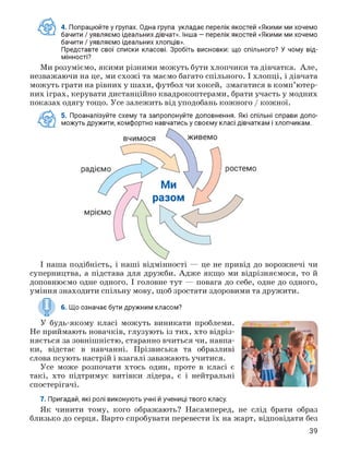 4. Попрацюйте у групах. Одна група укладає перелік якостей «Якими ми хочемо
бачити / уявляємо ідеальних дівчат». Інша — перелік якостей «Якими ми хочемо
бачити / уявляємо ідеальних хлопців».
Представте свої списки класові. Зробіть висновки: що спільного? У чому від­
мінності?
Ми розуміємо, якими різними можуть бути хлопчики та дівчатка. Але,
незважаючи на це, ми схожі та маємо багато спільного. І хлопці, і дівчата
можуть грати на рівних у шахи, футбол чи хокей, змагатися в комп'ютер­
них іграх, керувати дистанційно квадрокоптерами, брати участь у модних
показах одягу тощо. Усе залежить від уподобань кожного / кожної.
А 5. Проаналізуйте схему та запропонуйте доповнення. Які спільні справи допо­
можуть дружити, комфортно навчатись у своєму класі дівчаткам і хлопчикам.
І наша подібність, і наші відмінності — це не привід до ворожнечі чи
суперництва, а підстава для дружби. Адже якщо ми відрізняємося, то й
доповнюємо одне одного. І головне тут — повага до себе, одне до одного,
уміння знаходити спільну мову, щоб зростати здоровими та дружити.
6. Що означає бути дружним класом?
У будь-якому класі можуть виникати проблеми.
Не приймають новачків, глузують із тих, хто відріз­
няється за зовнішністю, старанно вчиться чи, навпа­
ки, відстає в навчанні. Прізвиська та образливі
слова псують настрій і взагалі заважають учитися.
Усе може розпочати хтось один, проте в класі є
такі, хто підтримує витівки лідера, є і нейтральні
спостерігачі.
7. Пригадай, які ролі виконують учні й учениці твого класу.
Як чинити тому, кого ображають? Насамперед, не слід брати образ
близько до серця. Варто спробувати перевести їх на жарт, відповідати без
39
 