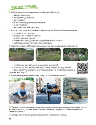 ЗАПИТАННЯ і ЗАВДАННЯ
6. Вибери місця, де можна гратися в піжмурки. Обґрунтуй.
• між будинками
• на будмайданчиках
• на стадіоні
• біля трансформаторної будки
• біля гаражів
• на ігровому майданчику
7. Чого ти і твої друзі не робитимете задля власної безпеки? Доповни перелік.
• стрибати по гаражах
• ходити на сміттєзвалище
• відпочивати в парку
• гратися біля відкритих каналізаційних люків
• займатися на вуличних тренажерах
8. Переглянь відео за QR-кодом та напиши твір, даючи відповіді на запитання.
• Чи можна цю місцевість назвати парком?
• Чи хотіли б гуляти в такому парку зі своїми друзями?
• Що можуть змінити п'ятикласниці та п'ятикласники у
такому «парку»?
9. Що може спричинити небезпеку тому, хто перебуває на вулиці?
10. Склади перелік запитань для інтерв'ю з однокласниками чи однокласницями про те,
які місця для ігор та розваг вони обирають надворі. Наприклад: «Чи безпечні місця,
у яких ви граєте?»
11. Склади пам'ятку, яка допоможе уникнути небезпеки на вулиці.
44
 