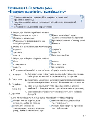 Узагальнення 1. Як засво°но розділ
«Виховуємо самостійність і відповідальність»
□ Позначка означає, що потрібно вибрати всі можливі
правильні відповіді
О Серед варіантів з такою позначкою шукай один правильний
варіант
— Встанови послідовність переліченого
О
1. Обери, що безпечно робити в школі
О Підготуватись до уроку О Грати в настільні ігри з
Стрибати в коридорі однокласниками після уроків
Розповідати цікавинки під час Грати футбольним м'ячем у класі
перерви друзям □ Битися
2. Обери те, що належить до добробуту
□ бідність О здоров'я
□ достаток □ хвороба
О щастя □ безпритульність
3. Обери, що відчуває здорова людина
Q біль □ щастя
□ страждання О благополуччя
□ радість QI впевненість
4. Установи відповідність складника здоров'я та його опису
5. Як слід поводитись на зупинці громадського транспорту
A. Фізичне 1. Доброзичливе спілкування в родині, уміння дружити,
співпраця в команді, толерантність у стосунках
Б. Соціальне 2. Позитивне мислення, уміння керувати своїми емоціями,
В. Психічне
та
емоційне
адекватно переживати невдачі й навчатися на помилках
3. Віра у свої сили, відчуття краси довкілля, уміння
любити й співпереживати, прагнення до саморозвитку
Г. Духовне
4. Всі системи організму добре виконують свої життєві
функції
О стояти там де зручно, щоб
першими зайти до салону
О не стояти спиною до
транспорту, уникати першого
ряду, щоб ніхто не штовхнув
Q стояти близько до проїзної
частини дороги
О чекати транспорт на проїзній
частині дороги
57
 