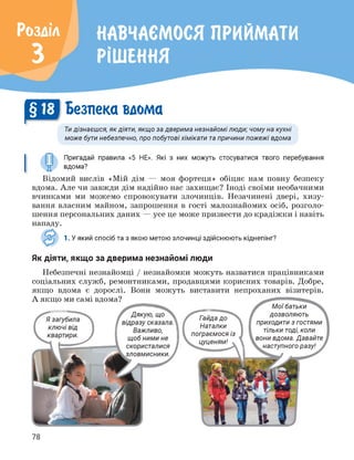 Розділ
3
НАВЧАЄМОСЯ ПРИЙМАТИ
РІШЕННЯ
§ Безпека вдома
Ти дізнаєшся, як діяти, якщо за дверима незнайомі люди; чому на кухні
може бути небезпечно, про побутові хімікати та причини пожежі вдома
Пригадай правила «5 НЕ». Які з них можуть стосуватися твого перебування
вдома?
Відомий вислів «Мій дім — моя фортеця» обіцяє нам повну безпеку
вдома. Але чи завжди дім надійно нас захищає? Іноді своїми необачними
вчинками ми можемо спровокувати злочинців. Незачинені двері, хизу­
вання власним майном, запрошення в гості малознайомих осіб, розголо­
шення персональних даних — усе це може призвести до крадіжки і навіть
нападу.
о
1. У який спосіб та з якою метою злочинці здійснюють кіднепінг?
Як діяти, якщо за дверима незнайомі люди
Небезпечні незнайомці / незнайомки можуть назватися працівниками
соціальних служб, ремонтниками, продавцями корисних товарів. Добре,
якщо вдома є дорослі. Вони можуть виставити непроханих візитерів.
Мої батьки
А якщо ми самі вдома?
Гайда до
Наталки
пограємося із
цуценям!
дозволяють
приходити з гостями
тільки тоді, коли
вони вдома. Давайте
наступного разу!
78
 