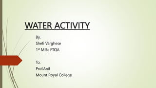 WATER ACTIVITY
By,
Shefi Varghese
1st M.Sc FTQA
To,
Prof.Anil
Mount Royal College
 