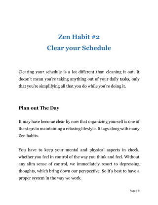 Page | 9
Zen Habit #2
Clear your Schedule
Clearing your schedule is a lot different than cleaning it out. It
doesn’t mean you’re taking anything out of your daily tasks, only
that you’re simplifying all that you do while you’re doing it.
Plan out The Day
It may have become clear by now that organizing yourself is one of
the steps to maintaining a relaxing lifestyle. It tags along with many
Zen habits.
You have to keep your mental and physical aspects in check,
whether you feel in control of the way you think and feel. Without
any slim sense of control, we immediately resort to depressing
thoughts, which bring down our perspective. So it’s best to have a
proper system in the way we work.
 