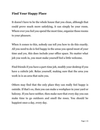 Page | 15
Find Your Happy Place
It doesn’t have to be the whole house that you clean, although that
could prove much more satisfying, it can simply be your room.
Where ever you feel you spend the most time, organize those rooms
to your pleasure.
When it comes to this, nobody can tell you how to do this exactly.
All you need to do is feel happy in the areas you spend most of your
time and yes, this does include your office space. No matter what
job you work in, you must make yourself feel a little welcome.
Find friends if you have a part-time job, modify your desktop if you
have a cubicle job. Relax yourself, making sure that the area you
work in is an area that suits you.
Others may find that the only place they can really feel happy is
outside. If that’s so, then you can make a workplace in your yard or
balcony. If you have neither, then make sure that every day you can
make time to go outdoors and smell the roses. You should be
happiest once a day, every day.
 