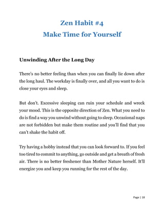 Page | 18
Zen Habit #4
Make Time for Yourself
Unwinding After the Long Day
There’s no better feeling than when you can finally lie down after
the long haul. The workday is finally over, and all you want to do is
close your eyes and sleep.
But don’t. Excessive sleeping can ruin your schedule and wreck
your mood. This is the opposite direction of Zen. What you need to
do is find a way you unwind without going to sleep. Occasional naps
are not forbidden but make them routine and you’ll find that you
can’t shake the habit off.
Try having a hobby instead that you can look forward to. If you feel
too tired to commit to anything, go outside and get a breath of fresh
air. There is no better freshener than Mother Nature herself. It’ll
energize you and keep you running for the rest of the day.
 