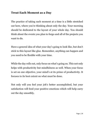 Page | 24
Treat Each Moment as a Day
The practice of taking each moment at a time is a little stretched
out here, where you’re thinking about only the day. Your morning
should be dedicated to the layout of your whole day. You should
think about the events you plan to forgo and all of the projects you
want to do.
Have a general idea of what your day’s going to look like, but don’t
stick to this layout like glue. Remember, anything can happen and
you need to be flexible with your time.
While the day rolls out, only focus on what’s going on. This not only
helps with productivity but mindfulness as well. When your focus
is set on one objective, your mind’s at its prime of productivity. It
focuses to its best extent on what must be done.
Not only will you feel your job’s better accomplished, but your
satisfaction will feed your positive emotions which will help carry
out the day smoothly.
 