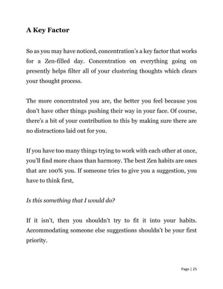Page | 25
A Key Factor
So as you may have noticed, concentration’s a key factor that works
for a Zen-filled day. Concentration on everything going on
presently helps filter all of your clustering thoughts which clears
your thought process.
The more concentrated you are, the better you feel because you
don’t have other things pushing their way in your face. Of course,
there’s a bit of your contribution to this by making sure there are
no distractions laid out for you.
If you have too many things trying to work with each other at once,
you’ll find more chaos than harmony. The best Zen habits are ones
that are 100% you. If someone tries to give you a suggestion, you
have to think first,
Is this something that I would do?
If it isn’t, then you shouldn’t try to fit it into your habits.
Accommodating someone else suggestions shouldn’t be your first
priority.
 