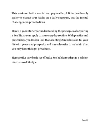 Page | 2
This works on both a mental and physical level. It is considerably
easier to change your habits on a daily spectrum, but the mental
challenges can prove tedious.
Here’s a good starter for understanding the principles of acquiring
a Zen life you can apply to your everyday routine. With practice and
punctuality, you’ll soon find that adapting Zen habits can fill your
life with peace and prosperity and is much easier to maintain than
you may have thought previously.
Here are five very basic yet effective Zen habits to adapt to a calmer,
more relaxed lifestyle.
 