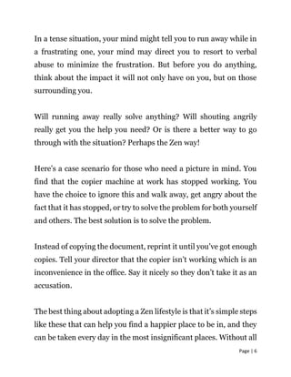 Page | 6
In a tense situation, your mind might tell you to run away while in
a frustrating one, your mind may direct you to resort to verbal
abuse to minimize the frustration. But before you do anything,
think about the impact it will not only have on you, but on those
surrounding you.
Will running away really solve anything? Will shouting angrily
really get you the help you need? Or is there a better way to go
through with the situation? Perhaps the Zen way!
Here’s a case scenario for those who need a picture in mind. You
find that the copier machine at work has stopped working. You
have the choice to ignore this and walk away, get angry about the
fact that it has stopped, or try to solve the problem for both yourself
and others. The best solution is to solve the problem.
Instead of copying the document, reprint it until you’ve got enough
copies. Tell your director that the copier isn’t working which is an
inconvenience in the office. Say it nicely so they don’t take it as an
accusation.
The best thing about adopting a Zen lifestyle is that it’s simple steps
like these that can help you find a happier place to be in, and they
can be taken every day in the most insignificant places. Without all
 