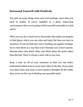 Page | 8
Surround Yourself with Positivity
You pick up many things from your surroundings, more than you
tend to realize. If you’re engulfed in a glum, depressing
environment, then you’re going to find yourself constantly in a bad
mood.
What you can do is reach out to the people who make you happier
or find places where you can relax and enjoy the time you have to
ourselves. If you do find that you’re building up negative feelings,
try to exert them in a way that won’t frustrate you or hurt anyone.
Reroute them into better ideas and think about the good rather
than the bad. There is always a nicer side to any case.
Keep a note on all of your emotions so that you can better
understand which seem to occur more often in the day. If you enjoy
your days more and seem to have positive thoughts all the while,
then you’re on the way to finding your peaceful mind.
 