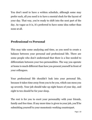 Page | 10
You don’t need to have a written schedule, although some may
prefer such, all you need is to have a mental clock for the layout of
your day. That way, you’re ready to shift into the next part of the
day. As vague as it is, it’s preferred to have some idea rather than
none at all.
Professional vs Personal
This may take some analyzing and time, as you need to create a
balance between your personal and professional life. There are
some people who don’t understand that there is a line needed to
differentiate between your two personalities. The way you operate
at home is much different than how you present yourself in front of
your colleagues.
Your professional life shouldn’t leak into your personal life,
because it takes time away from you to be you, which can mess you
up severely. Your job should take up eight hours of your day, and
eight to ten should be for your sleep.
The rest is for you to exert your personality with your friends,
family and free time. If any more time is given to your job, you’ll be
submitting yourself to your monotonic working counterpart.
 