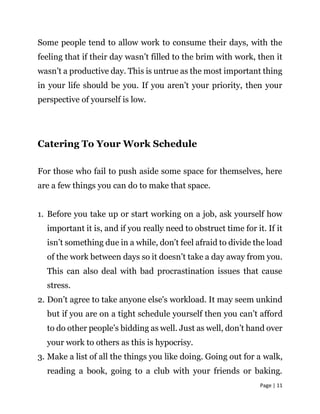 Page | 11
Some people tend to allow work to consume their days, with the
feeling that if their day wasn’t filled to the brim with work, then it
wasn’t a productive day. This is untrue as the most important thing
in your life should be you. If you aren’t your priority, then your
perspective of yourself is low.
Catering To Your Work Schedule
For those who fail to push aside some space for themselves, here
are a few things you can do to make that space.
1. Before you take up or start working on a job, ask yourself how
important it is, and if you really need to obstruct time for it. If it
isn’t something due in a while, don’t feel afraid to divide the load
of the work between days so it doesn’t take a day away from you.
This can also deal with bad procrastination issues that cause
stress.
2. Don’t agree to take anyone else's workload. It may seem unkind
but if you are on a tight schedule yourself then you can’t afford
to do other people’s bidding as well. Just as well, don’t hand over
your work to others as this is hypocrisy.
3. Make a list of all the things you like doing. Going out for a walk,
reading a book, going to a club with your friends or baking.
 