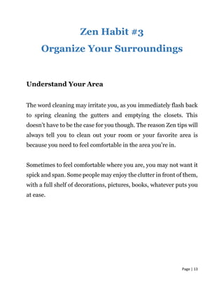 Page | 13
Zen Habit #3
Organize Your Surroundings
Understand Your Area
The word cleaning may irritate you, as you immediately flash back
to spring cleaning the gutters and emptying the closets. This
doesn’t have to be the case for you though. The reason Zen tips will
always tell you to clean out your room or your favorite area is
because you need to feel comfortable in the area you’re in.
Sometimes to feel comfortable where you are, you may not want it
spick and span. Some people may enjoy the clutter in front of them,
with a full shelf of decorations, pictures, books, whatever puts you
at ease.
 