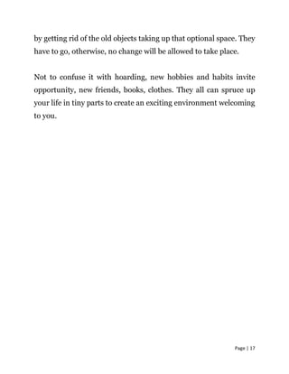 Page | 17
by getting rid of the old objects taking up that optional space. They
have to go, otherwise, no change will be allowed to take place.
Not to confuse it with hoarding, new hobbies and habits invite
opportunity, new friends, books, clothes. They all can spruce up
your life in tiny parts to create an exciting environment welcoming
to you.
 