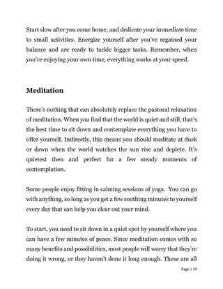 Page | 19
Start slow after you come home, and dedicate your immediate time
to small activities. Energize yourself after you’ve regained your
balance and are ready to tackle bigger tasks. Remember, when
you’re enjoying your own time, everything works at your speed.
Meditation
There’s nothing that can absolutely replace the pastoral relaxation
of meditation. When you find that the world is quiet and still, that’s
the best time to sit down and contemplate everything you have to
offer yourself. Indirectly, this means you should meditate at dusk
or dawn when the world watches the sun rise and deplete. It’s
quietest then and perfect for a few steady moments of
contemplation.
Some people enjoy fitting in calming sessions of yoga. You can go
with anything, so long as you get a few soothing minutes to yourself
every day that can help you clear out your mind.
To start, you need to sit down in a quiet spot by yourself where you
can have a few minutes of peace. Since meditation comes with so
many benefits and possibilities, most people will worry that they’re
doing it wrong, or they haven’t done it long enough. These are all
 