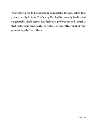 Page | 26
Your habits need to be something comfortable for you, habits that
you can easily fit into. That’s why Zen habits can only be directed
so generally. Each person has their own preferences and thoughts
that make their personality individual, so evidently, you find your
peace uniquely from others.
 