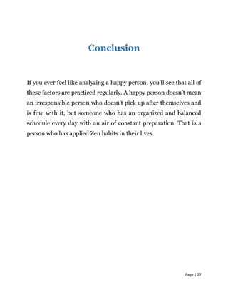 Page | 27
Conclusion
If you ever feel like analyzing a happy person, you’ll see that all of
these factors are practiced regularly. A happy person doesn’t mean
an irresponsible person who doesn’t pick up after themselves and
is fine with it, but someone who has an organized and balanced
schedule every day with an air of constant preparation. That is a
person who has applied Zen habits in their lives.
 