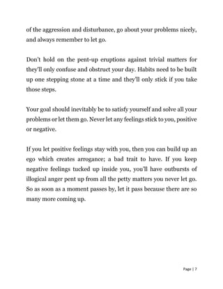 Page | 7
of the aggression and disturbance, go about your problems nicely,
and always remember to let go.
Don’t hold on the pent-up eruptions against trivial matters for
they'll only confuse and obstruct your day. Habits need to be built
up one stepping stone at a time and they’ll only stick if you take
those steps.
Your goal should inevitably be to satisfy yourself and solve all your
problems or let them go. Never let any feelings stick to you, positive
or negative.
If you let positive feelings stay with you, then you can build up an
ego which creates arrogance; a bad trait to have. If you keep
negative feelings tucked up inside you, you’ll have outbursts of
illogical anger pent up from all the petty matters you never let go.
So as soon as a moment passes by, let it pass because there are so
many more coming up.
 