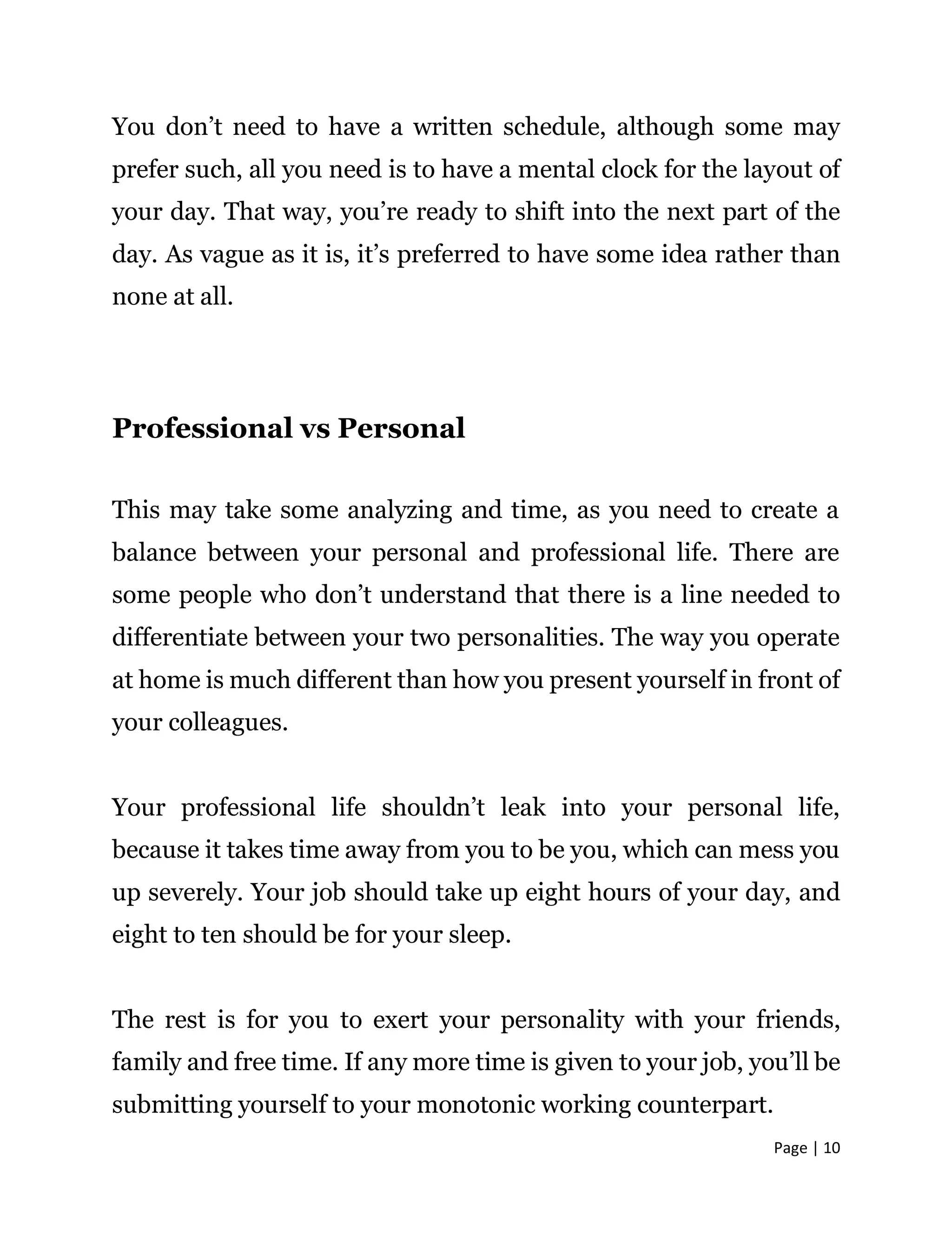 Page | 10
You don’t need to have a written schedule, although some may
prefer such, all you need is to have a mental clock for the layout of
your day. That way, you’re ready to shift into the next part of the
day. As vague as it is, it’s preferred to have some idea rather than
none at all.
Professional vs Personal
This may take some analyzing and time, as you need to create a
balance between your personal and professional life. There are
some people who don’t understand that there is a line needed to
differentiate between your two personalities. The way you operate
at home is much different than how you present yourself in front of
your colleagues.
Your professional life shouldn’t leak into your personal life,
because it takes time away from you to be you, which can mess you
up severely. Your job should take up eight hours of your day, and
eight to ten should be for your sleep.
The rest is for you to exert your personality with your friends,
family and free time. If any more time is given to your job, you’ll be
submitting yourself to your monotonic working counterpart.
 