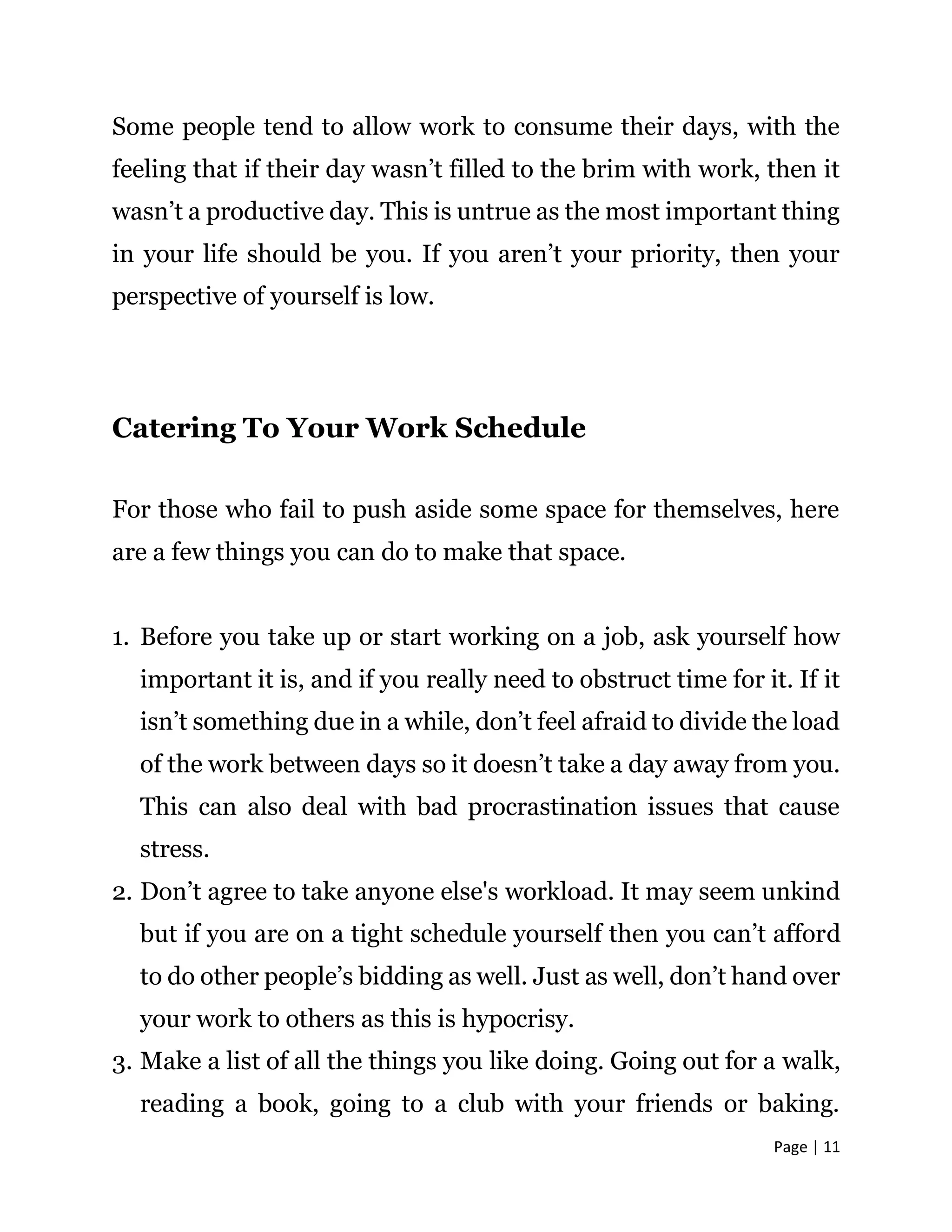 Page | 11
Some people tend to allow work to consume their days, with the
feeling that if their day wasn’t filled to the brim with work, then it
wasn’t a productive day. This is untrue as the most important thing
in your life should be you. If you aren’t your priority, then your
perspective of yourself is low.
Catering To Your Work Schedule
For those who fail to push aside some space for themselves, here
are a few things you can do to make that space.
1. Before you take up or start working on a job, ask yourself how
important it is, and if you really need to obstruct time for it. If it
isn’t something due in a while, don’t feel afraid to divide the load
of the work between days so it doesn’t take a day away from you.
This can also deal with bad procrastination issues that cause
stress.
2. Don’t agree to take anyone else's workload. It may seem unkind
but if you are on a tight schedule yourself then you can’t afford
to do other people’s bidding as well. Just as well, don’t hand over
your work to others as this is hypocrisy.
3. Make a list of all the things you like doing. Going out for a walk,
reading a book, going to a club with your friends or baking.
 