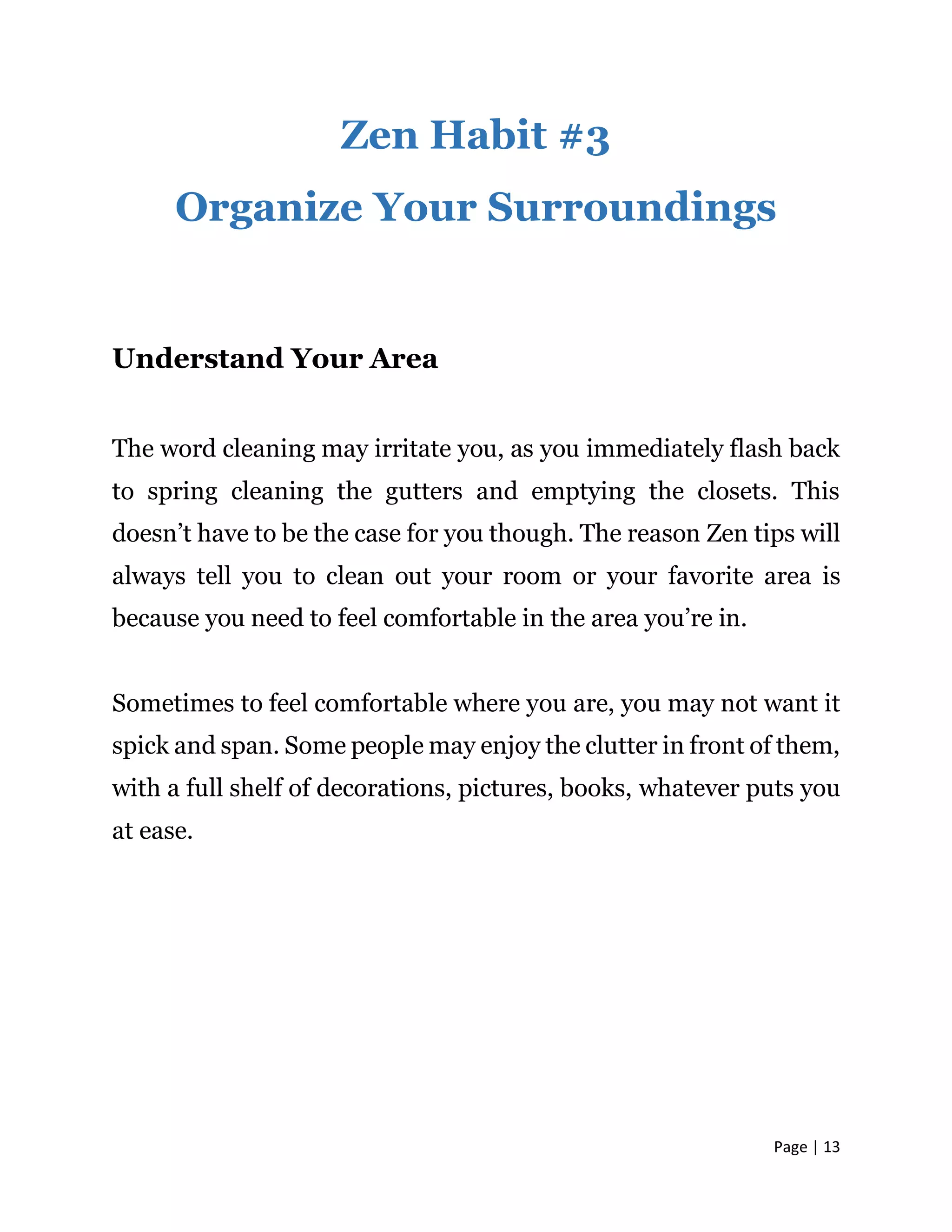 Page | 13
Zen Habit #3
Organize Your Surroundings
Understand Your Area
The word cleaning may irritate you, as you immediately flash back
to spring cleaning the gutters and emptying the closets. This
doesn’t have to be the case for you though. The reason Zen tips will
always tell you to clean out your room or your favorite area is
because you need to feel comfortable in the area you’re in.
Sometimes to feel comfortable where you are, you may not want it
spick and span. Some people may enjoy the clutter in front of them,
with a full shelf of decorations, pictures, books, whatever puts you
at ease.
 