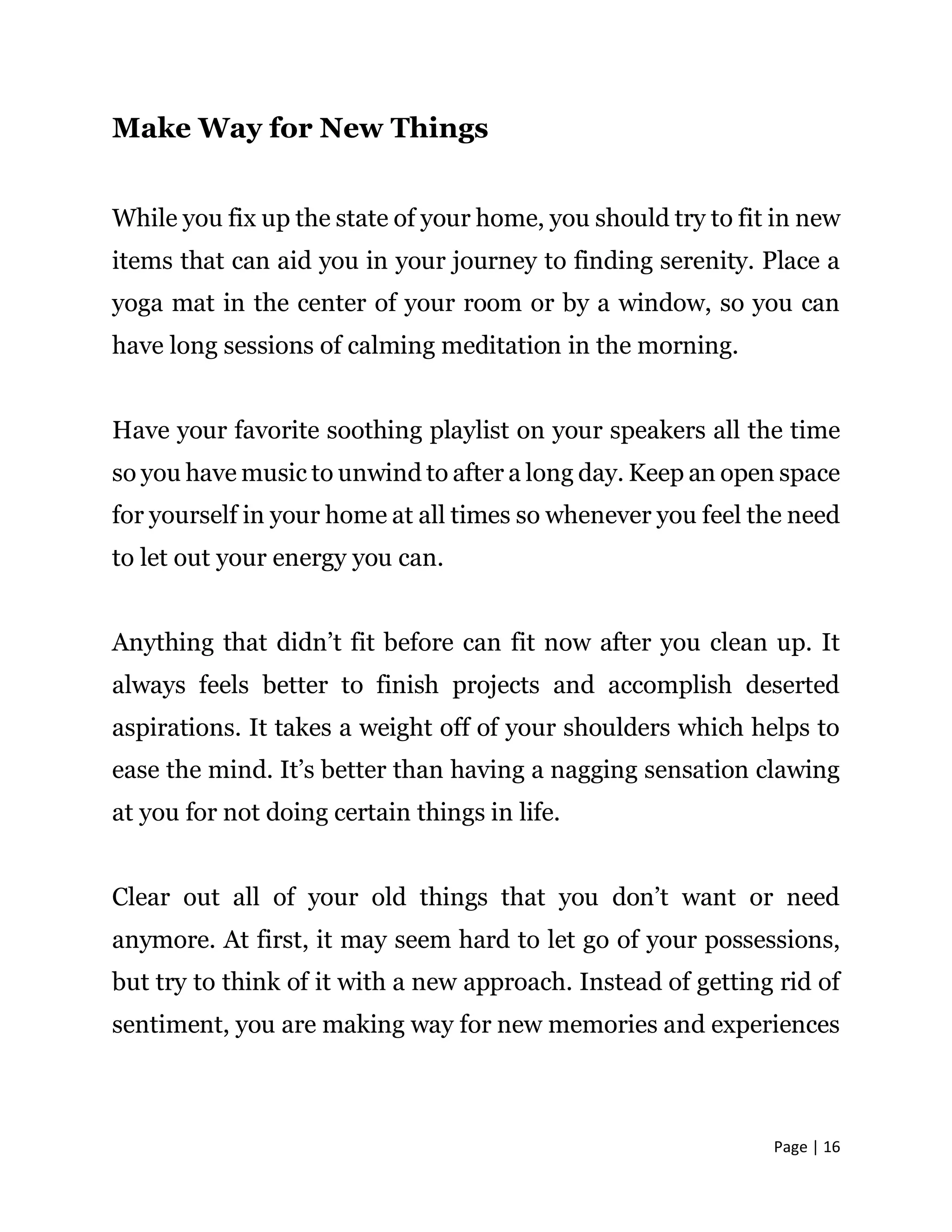 Page | 16
Make Way for New Things
While you fix up the state of your home, you should try to fit in new
items that can aid you in your journey to finding serenity. Place a
yoga mat in the center of your room or by a window, so you can
have long sessions of calming meditation in the morning.
Have your favorite soothing playlist on your speakers all the time
so you have music to unwind to after a long day. Keep an open space
for yourself in your home at all times so whenever you feel the need
to let out your energy you can.
Anything that didn’t fit before can fit now after you clean up. It
always feels better to finish projects and accomplish deserted
aspirations. It takes a weight off of your shoulders which helps to
ease the mind. It’s better than having a nagging sensation clawing
at you for not doing certain things in life.
Clear out all of your old things that you don’t want or need
anymore. At first, it may seem hard to let go of your possessions,
but try to think of it with a new approach. Instead of getting rid of
sentiment, you are making way for new memories and experiences
 
