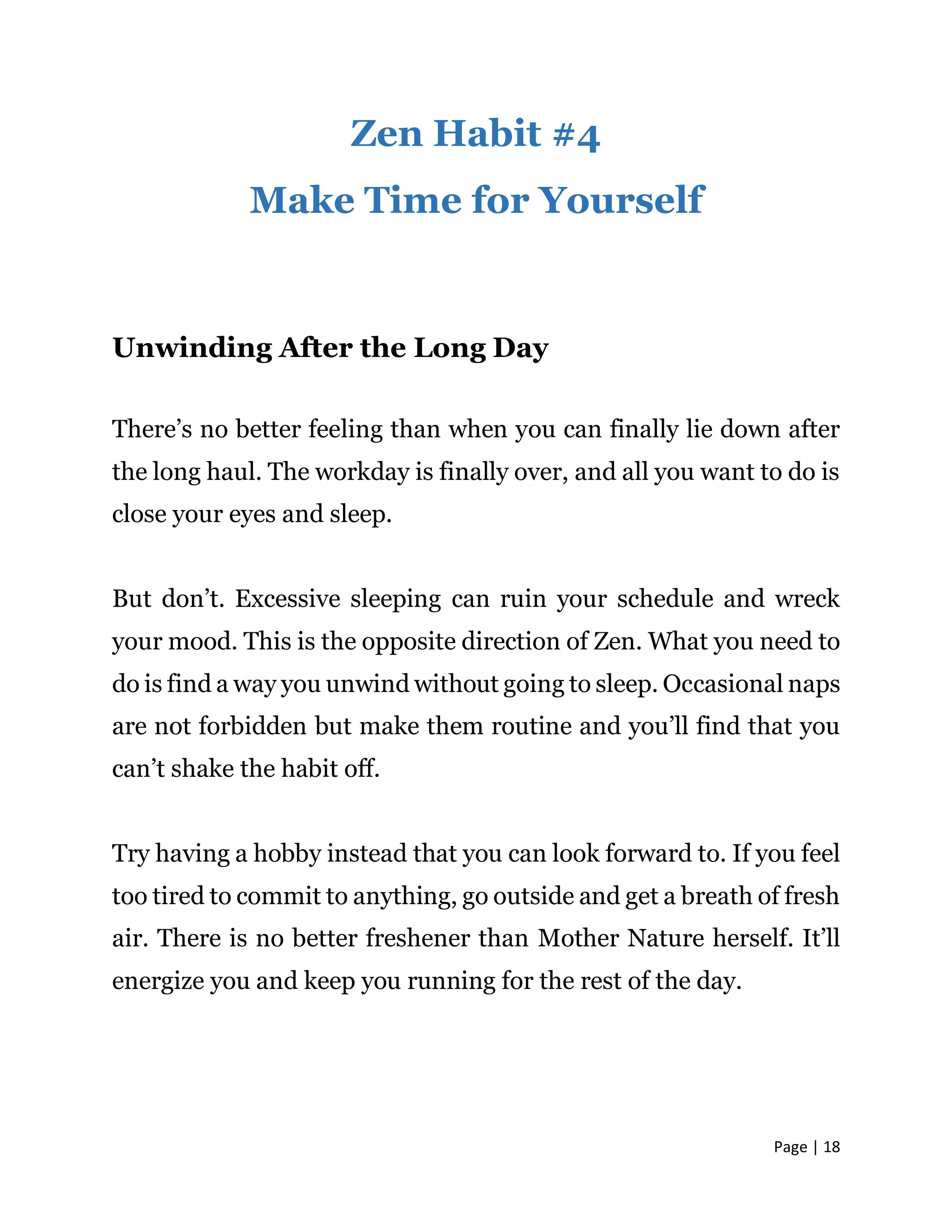 Page | 18
Zen Habit #4
Make Time for Yourself
Unwinding After the Long Day
There’s no better feeling than when you can finally lie down after
the long haul. The workday is finally over, and all you want to do is
close your eyes and sleep.
But don’t. Excessive sleeping can ruin your schedule and wreck
your mood. This is the opposite direction of Zen. What you need to
do is find a way you unwind without going to sleep. Occasional naps
are not forbidden but make them routine and you’ll find that you
can’t shake the habit off.
Try having a hobby instead that you can look forward to. If you feel
too tired to commit to anything, go outside and get a breath of fresh
air. There is no better freshener than Mother Nature herself. It’ll
energize you and keep you running for the rest of the day.
 