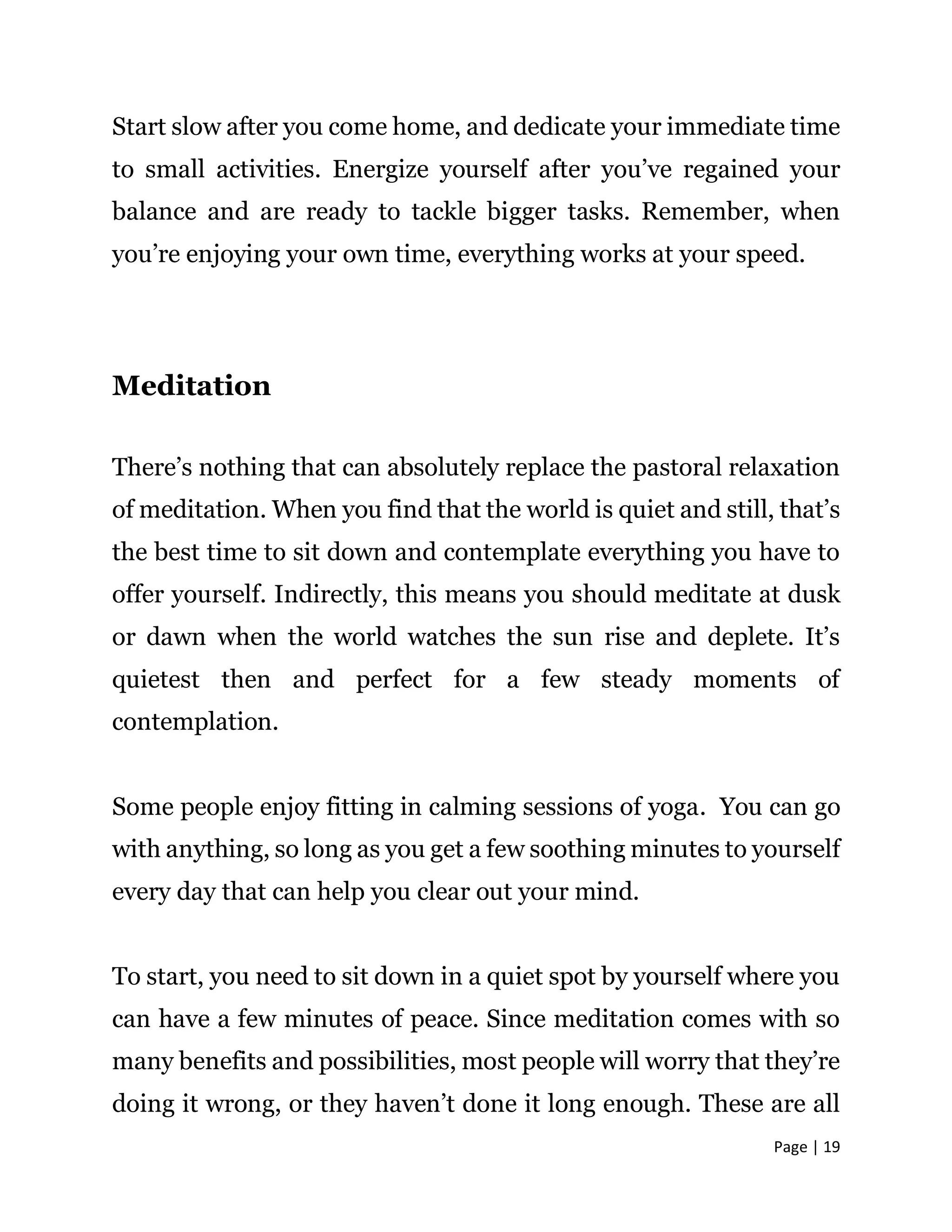 Page | 19
Start slow after you come home, and dedicate your immediate time
to small activities. Energize yourself after you’ve regained your
balance and are ready to tackle bigger tasks. Remember, when
you’re enjoying your own time, everything works at your speed.
Meditation
There’s nothing that can absolutely replace the pastoral relaxation
of meditation. When you find that the world is quiet and still, that’s
the best time to sit down and contemplate everything you have to
offer yourself. Indirectly, this means you should meditate at dusk
or dawn when the world watches the sun rise and deplete. It’s
quietest then and perfect for a few steady moments of
contemplation.
Some people enjoy fitting in calming sessions of yoga. You can go
with anything, so long as you get a few soothing minutes to yourself
every day that can help you clear out your mind.
To start, you need to sit down in a quiet spot by yourself where you
can have a few minutes of peace. Since meditation comes with so
many benefits and possibilities, most people will worry that they’re
doing it wrong, or they haven’t done it long enough. These are all
 