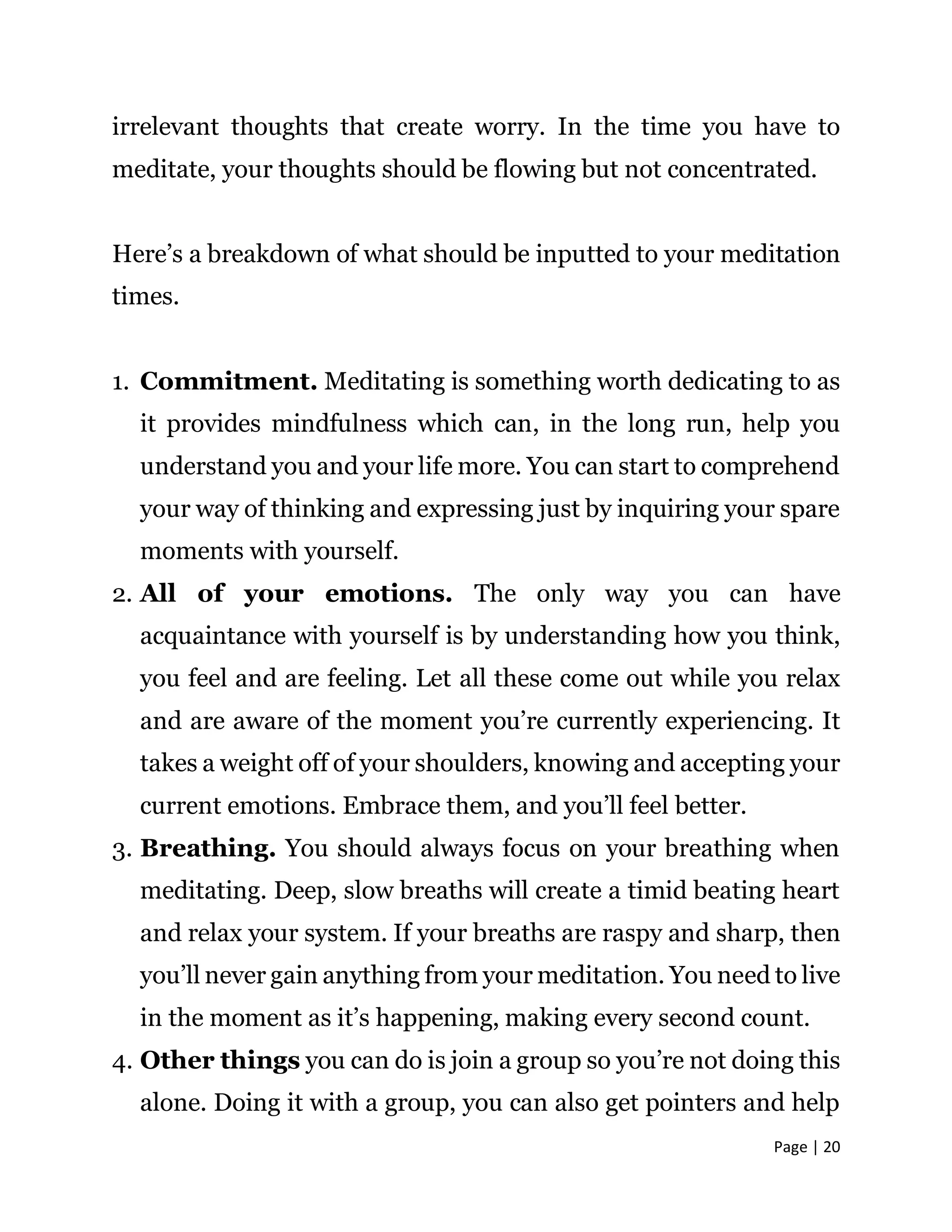 Page | 20
irrelevant thoughts that create worry. In the time you have to
meditate, your thoughts should be flowing but not concentrated.
Here’s a breakdown of what should be inputted to your meditation
times.
1. Commitment. Meditating is something worth dedicating to as
it provides mindfulness which can, in the long run, help you
understand you and your life more. You can start to comprehend
your way of thinking and expressing just by inquiring your spare
moments with yourself.
2. All of your emotions. The only way you can have
acquaintance with yourself is by understanding how you think,
you feel and are feeling. Let all these come out while you relax
and are aware of the moment you’re currently experiencing. It
takes a weight off of your shoulders, knowing and accepting your
current emotions. Embrace them, and you’ll feel better.
3. Breathing. You should always focus on your breathing when
meditating. Deep, slow breaths will create a timid beating heart
and relax your system. If your breaths are raspy and sharp, then
you’ll never gain anything from your meditation. You need to live
in the moment as it’s happening, making every second count.
4. Other things you can do is join a group so you’re not doing this
alone. Doing it with a group, you can also get pointers and help
 